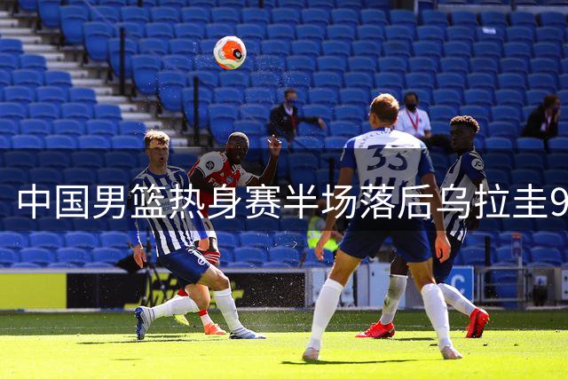 中国男篮热身赛半场落后乌拉圭9分，赵嘉义独撑进攻