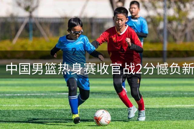 中国男篮热身赛收官战2分憾负新西兰 廖三宁17分难救主