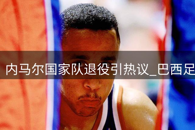 内马尔国家队退役引热议 巴西足协酝酿传奇告别赛