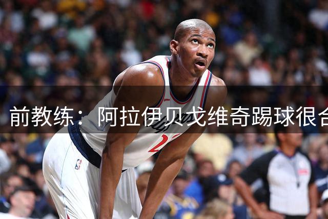 前教练：阿拉伊贝戈维奇踢球很合理，求胜欲也强无法接受失败