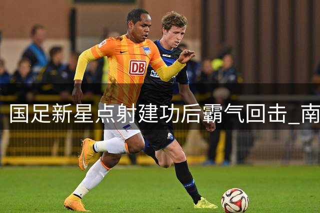 国足新星点射建功后霸气回击 南美豪门门将挑衅遭打脸