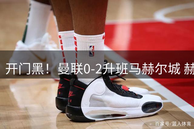 开门黑！曼联0-2升班马赫尔城 赫尔城双中卫破门曼联21脚射门无果