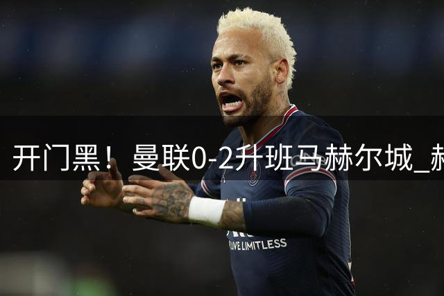 开门黑！曼联0-2升班马赫尔城 赫尔城双中卫破门曼联21脚射门无果