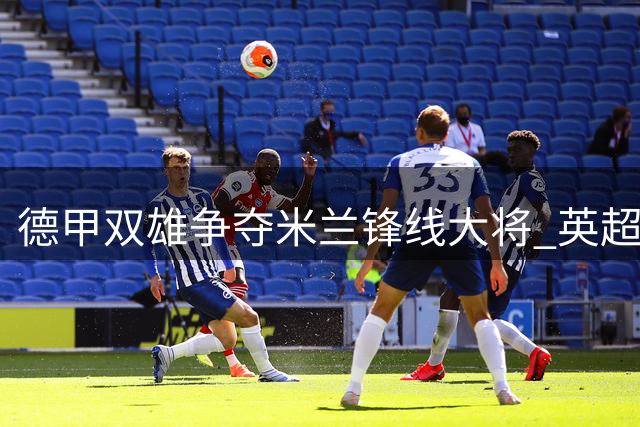 德甲双雄争夺米兰锋线大将 英超西甲球队加入竞争