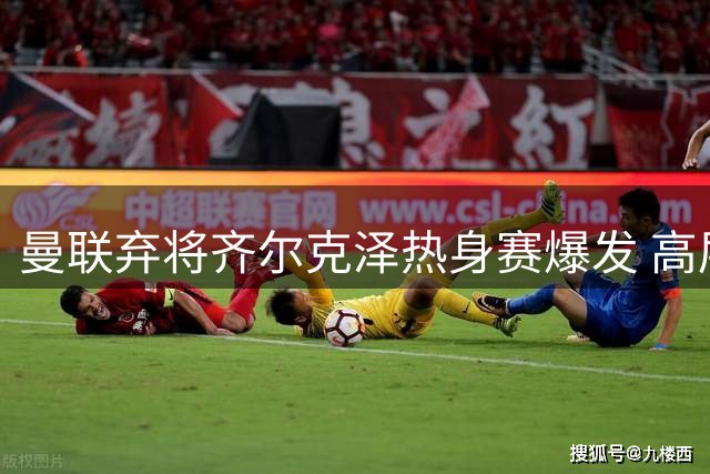曼联弃将齐尔克泽热身赛爆发 高层紧急叫停转会计划
