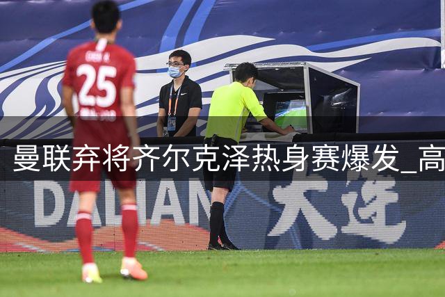 曼联弃将齐尔克泽热身赛爆发 高层紧急叫停转会计划