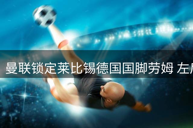 曼联锁定莱比锡德国国脚劳姆 左后卫补强提上日程