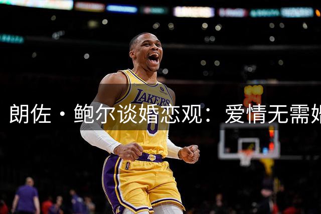 朗佐·鲍尔谈婚恋观：爱情无需婚书作证 但财产协议不可少