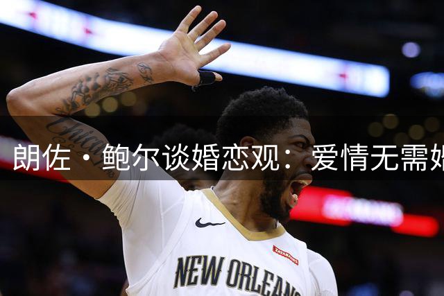 朗佐·鲍尔谈婚恋观：爱情无需婚书作证 但财产协议不可少