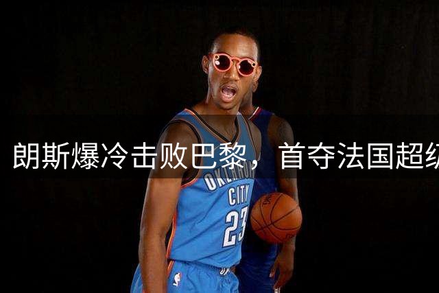 朗斯爆冷击败巴黎，首夺法国超级杯桂冠