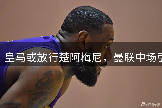 皇马或放行楚阿梅尼，曼联中场引援迎关键转折
