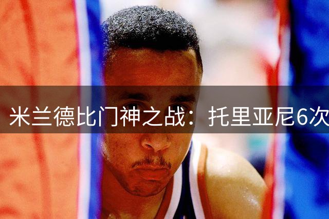 米兰德比门神之战：托里亚尼6次神扑粉碎国米15脚射门优势