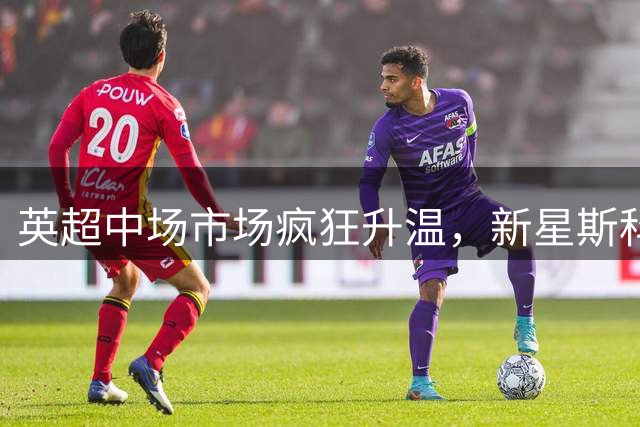 英超中场市场疯狂升温，新星斯科特身价逼近亿元大关