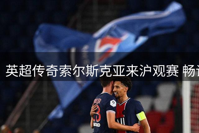 英超传奇索尔斯克亚来沪观赛 畅谈执教中国可能