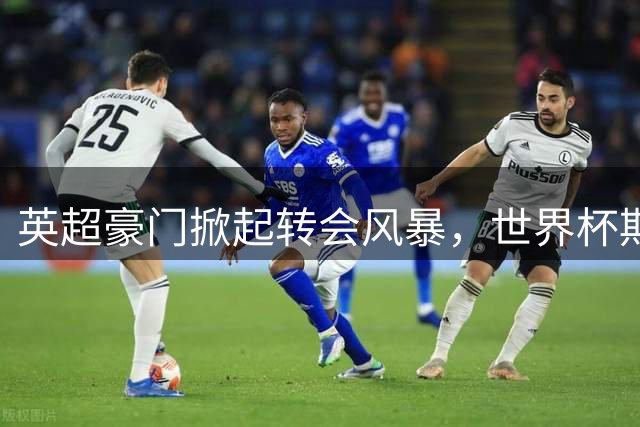 英超豪门掀起转会风暴，世界杯期间豪掷13.5亿欧元锁定强援