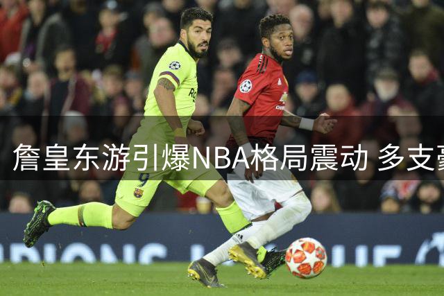 詹皇东游引爆NBA格局震动 多支豪强陷战略困局