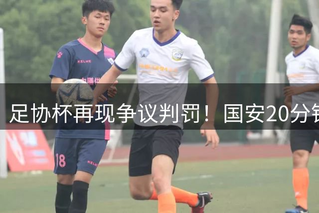 足协杯再现争议判罚！国安20分钟两球被吹+点球遭取消