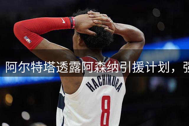 阿尔特塔透露阿森纳引援计划，强调球队持续升级决心