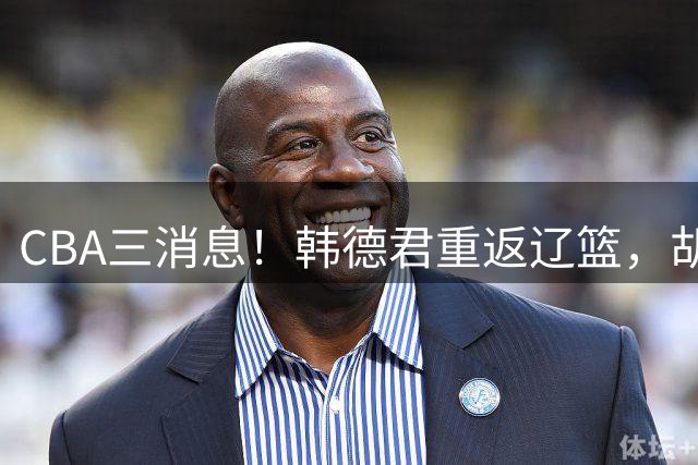 CBA三消息！韩德君重返辽篮，胡金秋下家二选一，冠军后卫确定离队