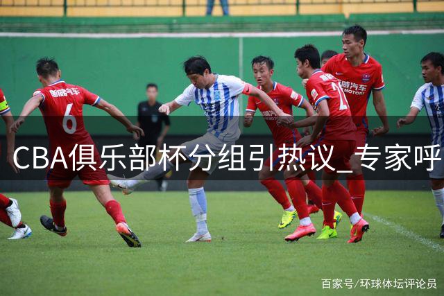 CBA俱乐部杯分组引热议 专家呼吁赛制创新避免审美疲劳
