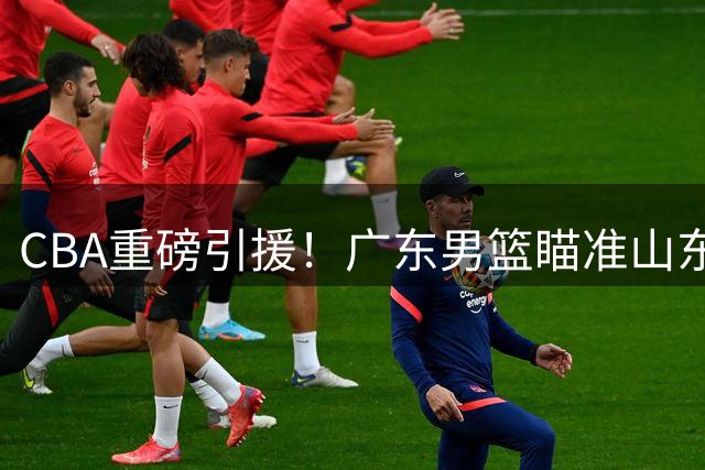 CBA重磅引援！广东男篮瞄准山东弃将 情绪化天才或成杜锋新王牌