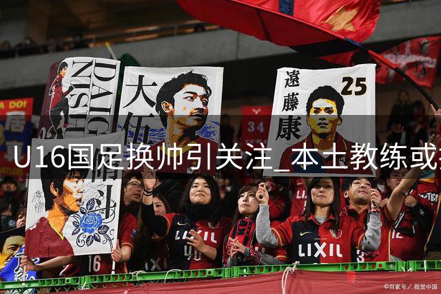 U16国足换帅引关注 本土教练或接掌青训梯队